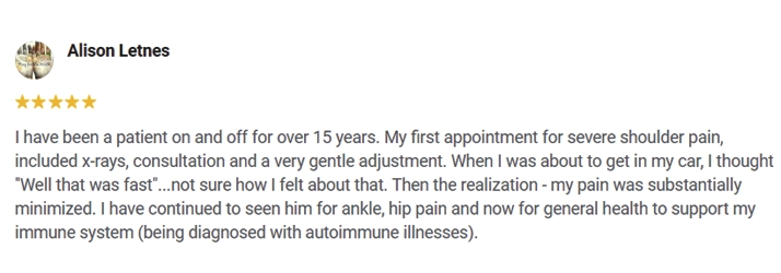 Testimonial about Waldrop Chiropractic (Alison Letnes): I have been a patient on and off for over 15 years. My first appointment for severe shoulder pain included x-rays, consultation and a very gentle adjustment. When I was about to get in my car, I thought "Well that was fast"... not sure how I felt about that. Then the realization – my pain was substantially minimized. I have continued to see him for ankle, hip pain and now for general health to support my immune system (being diagnosed with autoimmune illnesses).